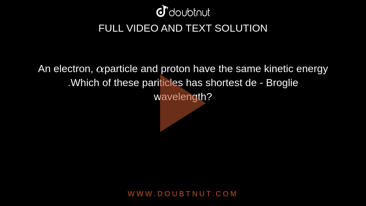 An electron, `alpha`particle and proton have the same kinetic energy .Which of these pariticles has shortest de - Broglie wavelength?