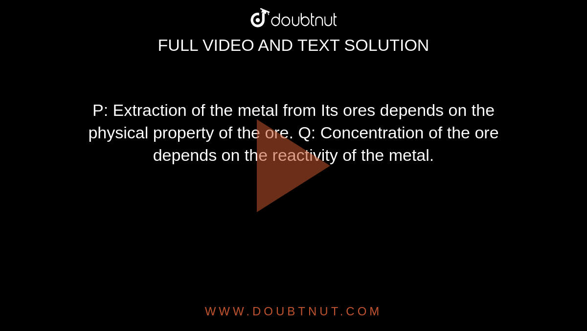 P: Extraction of the metal from Its ores depends on the physical property of the ore. Q: Concentration of the ore depends on the reactivity of the metal.