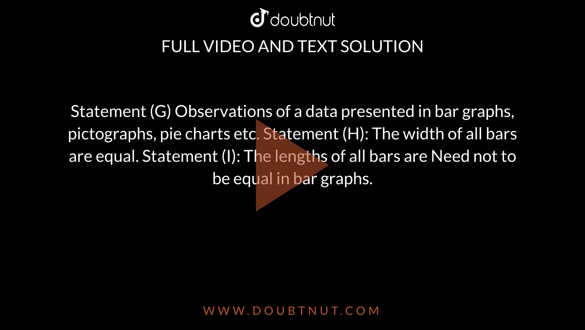 Statement (G) Observations of a data presented in bar graphs, pictographs, pie charts etc. Statement (H): The width of all bars are equal. Statement (I): The lengths of all bars are Need not to be equal in bar graphs.