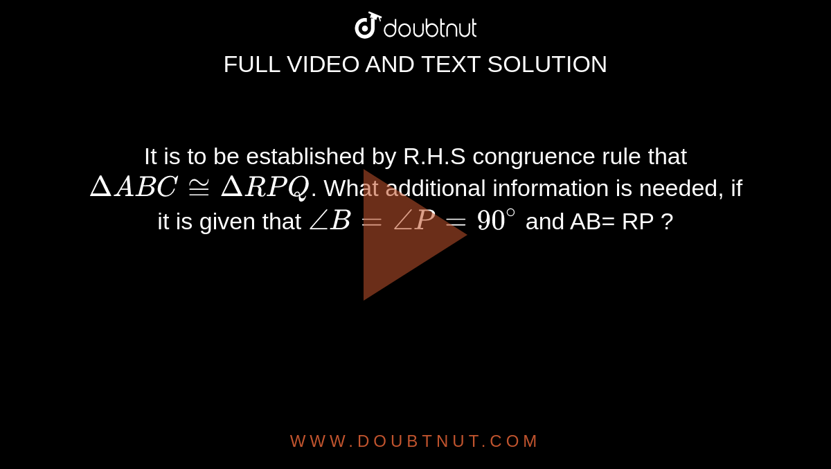 It is to be established by R.H.S congruence rule that `DeltaABC ~=DeltaRPQ`. What additional information is needed, if it is given that `angleB=angleP=90^@` and AB= RP ?
