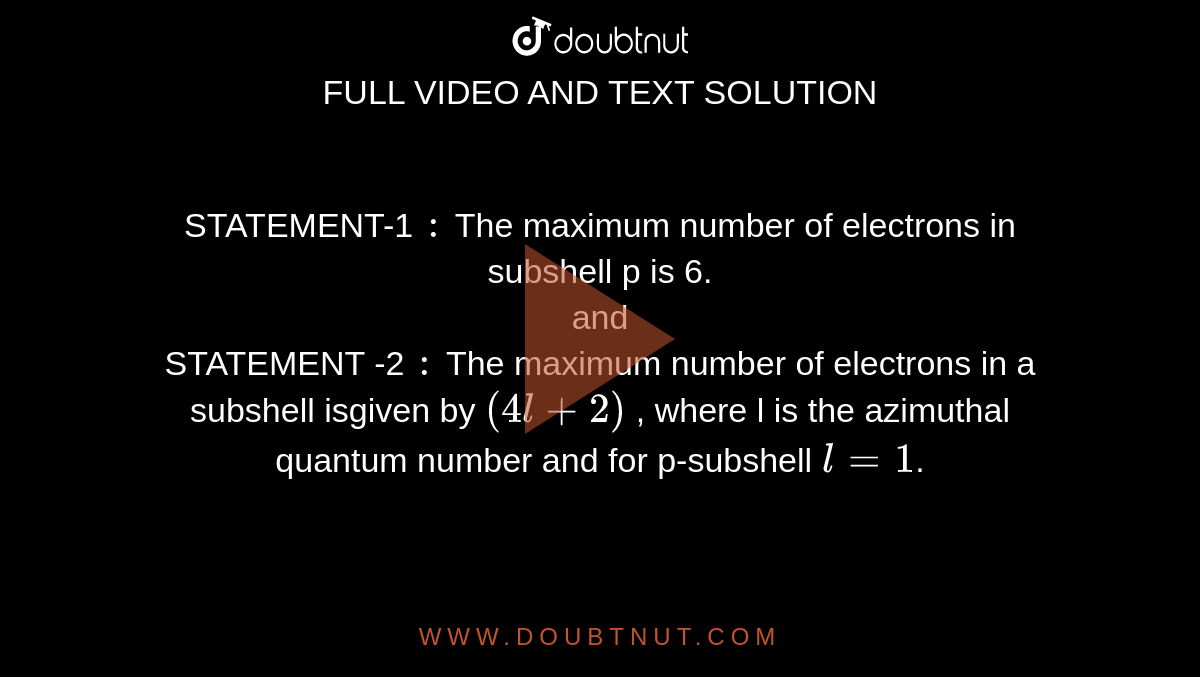 STATEMENT-1 `:` The maximum number of electrons in subshell p is 6. <br> and  <br> STATEMENT -2 `:` The maximum number of electrons in a subshell isgiven by `( 4l +2 )` , where l is the azimuthal quantum number and for p-subshell `l=1`.
