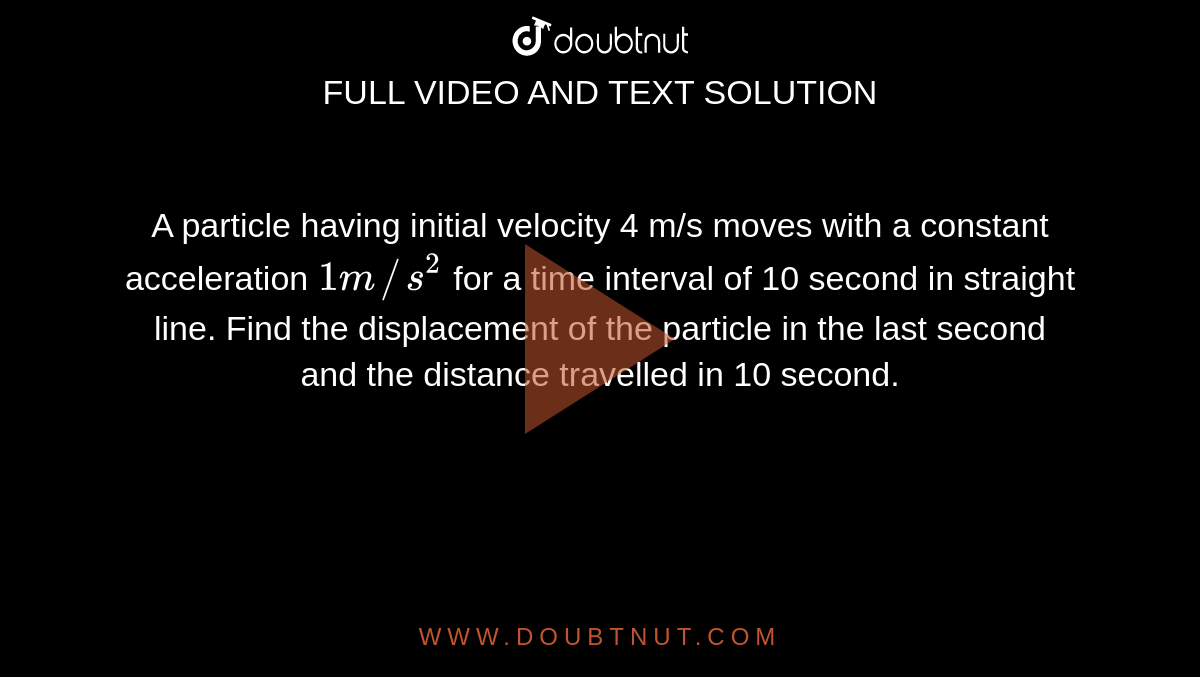 A particle having initial velocity 4 m/s moves with a constant acceleration `1m//s^(2)` for a time interval of 10 second in straight line. Find the displacement of the particle in the last second and the distance travelled in 10 second.