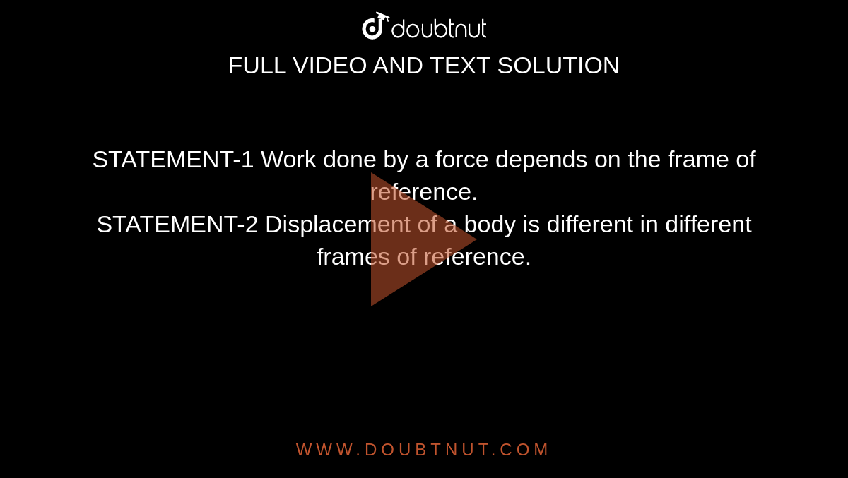 STATEMENT-1 Work done by a force depends on the frame of reference. <br> STATEMENT-2 Displacement of a body is different in different frames of reference. 