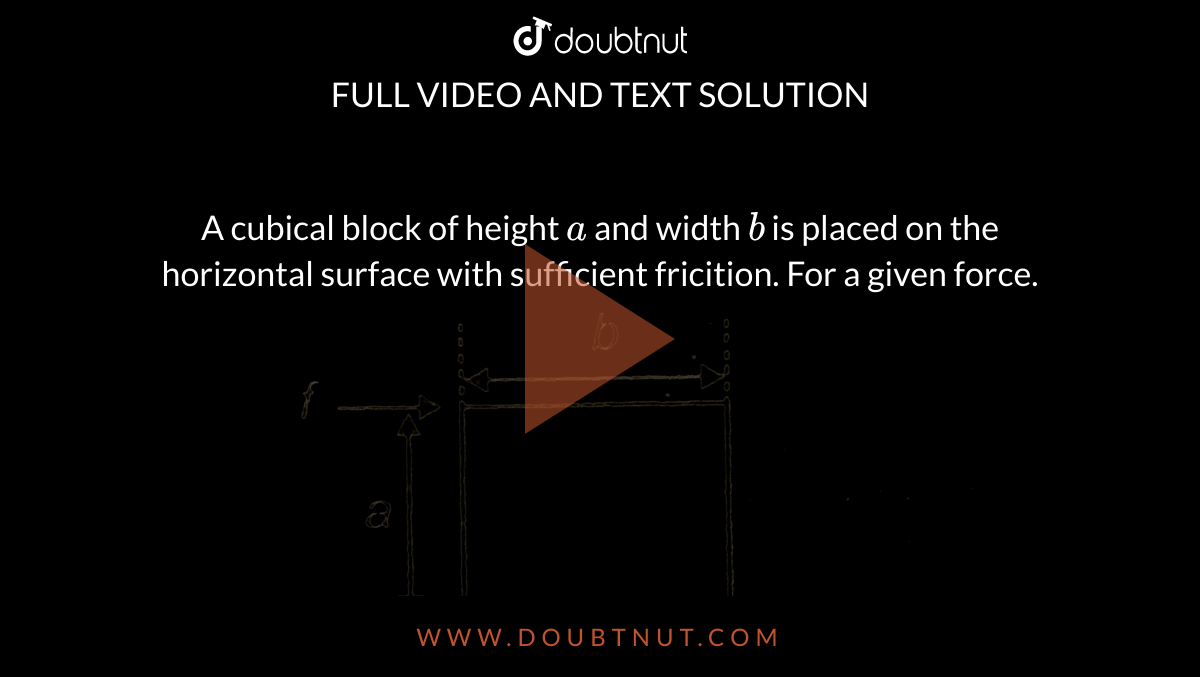 A cubical block of height `a` and width `b` is placed on the horizontal surface with sufficient fricition. For a given force. <br>  <img src="https://d10lpgp6xz60nq.cloudfront.net/physics_images/AAK_T2_PHY_C07_E02_030_Q01.png" width="80%"> 