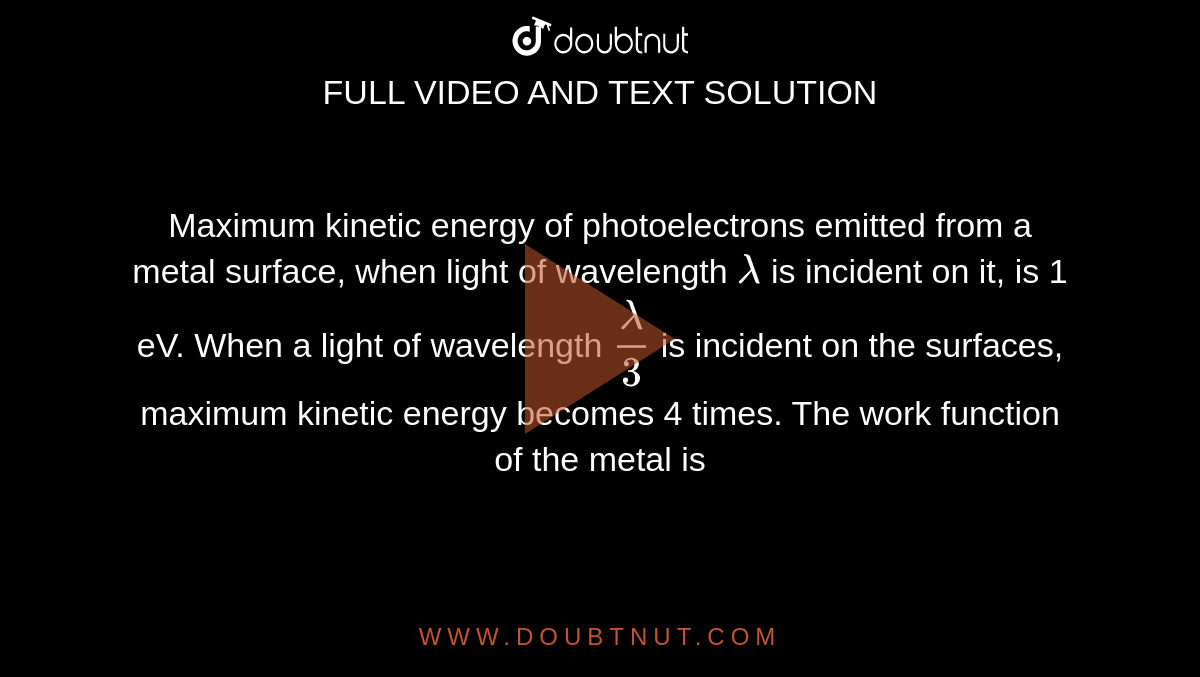 Maximum kinetic energy of photoelectrons emitted from a metal surface, when light of wavelength `lambda` is incident on it, is 1 eV. When a light of wavelength `lambda/3` is incident on the surfaces, maximum kinetic energy becomes 4 times. The work function of the metal is 