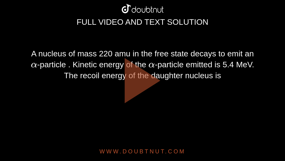A nucleus of mass 220 amu in the free state decays to emit an `alpha`-particle . Kinetic energy of the `alpha`-particle emitted is 5.4 MeV. The recoil energy of the daughter nucleus is 