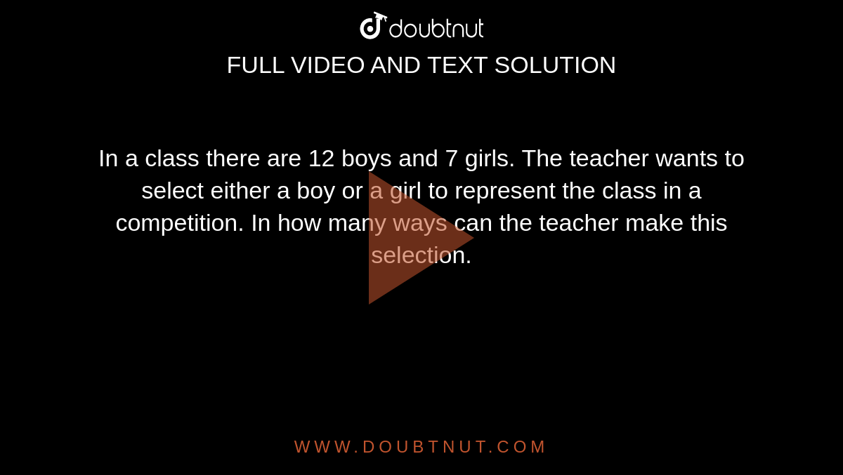 In a class there are 12 boys and 7 girls. The teacher wants to select either a boy or a girl to represent the class in a competition. In how many ways can the teacher make this selection.