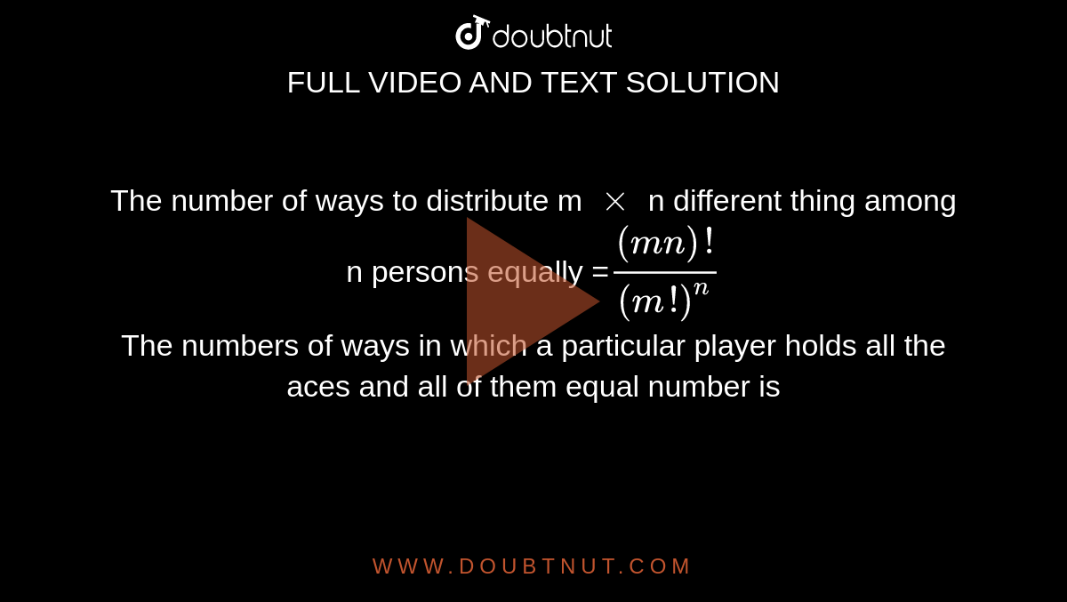 The number of ways to distribute m `xx`  n different thing among n persons equally  =`((mn)!)/((m!)^(n))` <br> The numbers of ways in which a particular player holds all the aces and all of them equal number is 