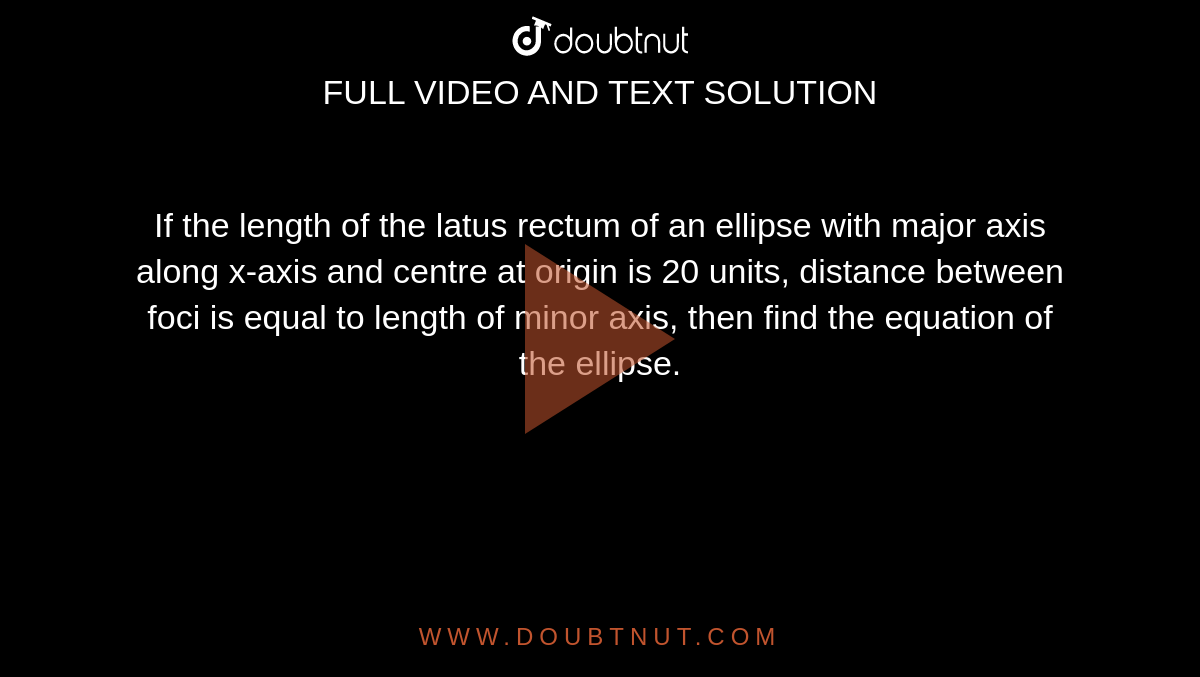 If the length of the latus rectum of an ellipse with major axis along x-axis and centre at origin is 20 units, distance between foci is equal to length of minor axis, then find the equation of the ellipse. 