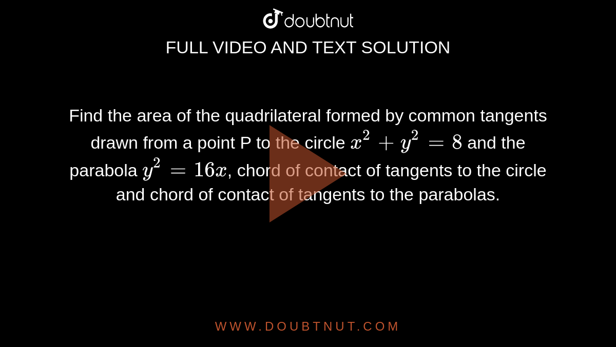 Find the area of the quadrilateral formed by common tangents drawn from a point P to the circle `x^(2) + y^(2) = 8` and the parabola `y^(2) =16x`, chord of contact of tangents to the circle and chord of contact of tangents to the parabolas. 