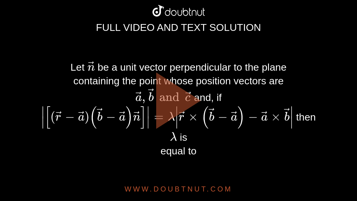 Let `vecn` be a unit vector perpendicular to the plane <br> containing the point whose position vectors are <br> `veca, vecb and vecc`  and, if <br> `abs([(vecr -veca)(vecb-veca)vecn])=lambda abs(vecrxx(vecb-veca)-vecaxxvecb)` then `lambda` is <br> equal to 