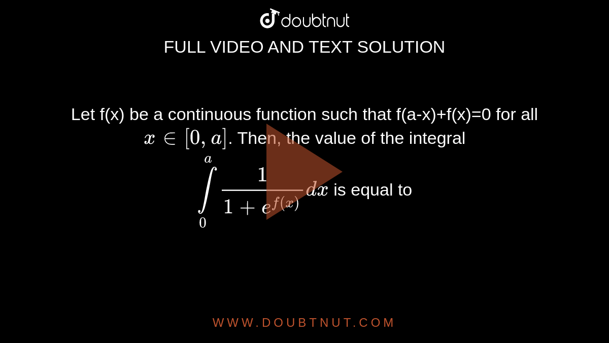 Let f(x) be a continuous function such that f(a-x)+f(x)=0 for all ` x in [0,a]`. Then, the value of the integral <br> `overset(a)underset(0)int (1)/(1+e^(f(x)))dx` is equal to 