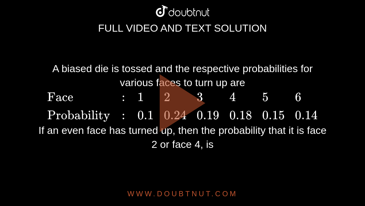 A biased die is tossed and the respective probabilities for various faces to turn up are <br> `{:("Face",:,1,2,3,4,5,6),("Probability",:,0.1,0.24,0.19,0.18,0.15,0.14):}` <br> If an even face has turned up, then the probability that it is face 2 or face 4, is 