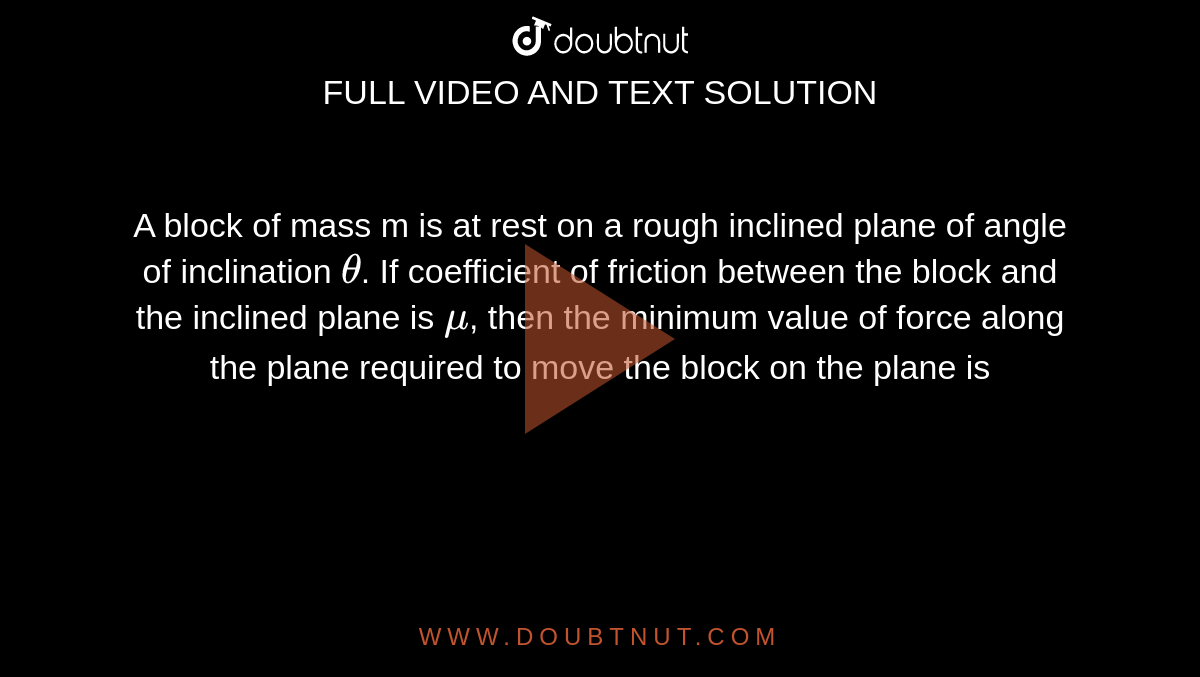 A block of mass m is at rest on a rough inclined plane of angle of inclination `theta`. If coefficient of friction between the block and the inclined plane is `mu`, then the minimum value of force along the plane required to move the block on the plane is 