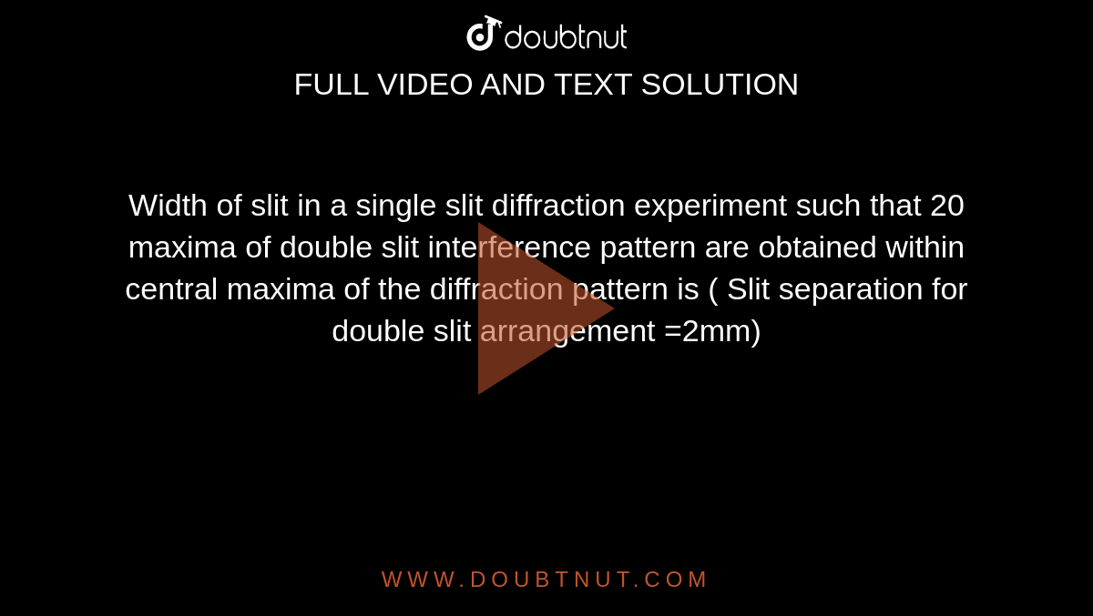 Width of slit in a single slit diffraction experiment such that 20 maxima of double slit interference pattern are obtained within central maxima of the diffraction pattern is ( Slit separation for double slit arrangement =2mm)