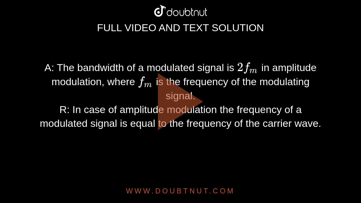 A: The bandwidth of a modulated signal is `2f_(m)` in amplitude modulation, where `f_(m)` is the frequency of the modulating signal. <br> R: In case of amplitude modulation the frequency of a modulated signal is equal to the frequency of the carrier wave.