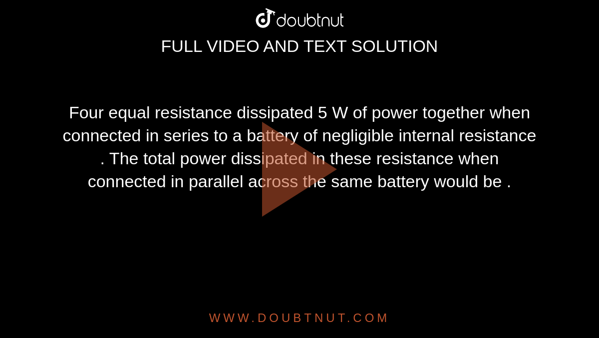 Four  equal resistance  dissipated  5 W  of power  together  when connected  in series  to a battery  of  negligible  internal  resistance  . The total power  dissipated  in  these  resistance  when  connected in parallel across  the same  battery  would be .