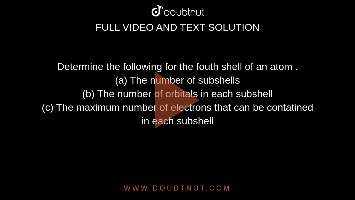 Determine  the following  for the  fouth shell  of an  atom . <br> (a)  The  number  of subshells <br> (b)  The number  of orbitals  in  each  subshell  <br> (c)  The maximum   number  of electrons that  can be  contatined in each subshell 