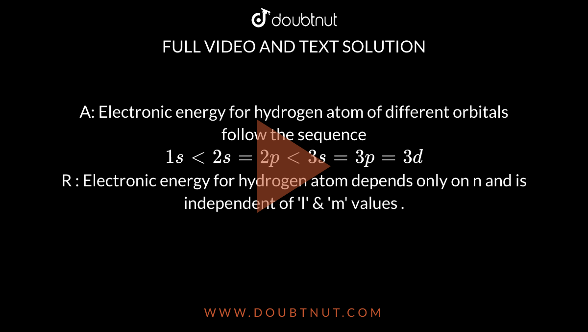 A:  Electronic  energy  for  hydrogen  atom of  different  orbitals follow  the sequence   <br> ` 1s lt  2s  = 2p lt  3s  = 3p = 3d` <br> R :  Electronic  energy  for hydrogen  atom  depends only  on n  and is independent  of 'l'  & 'm'  values  .