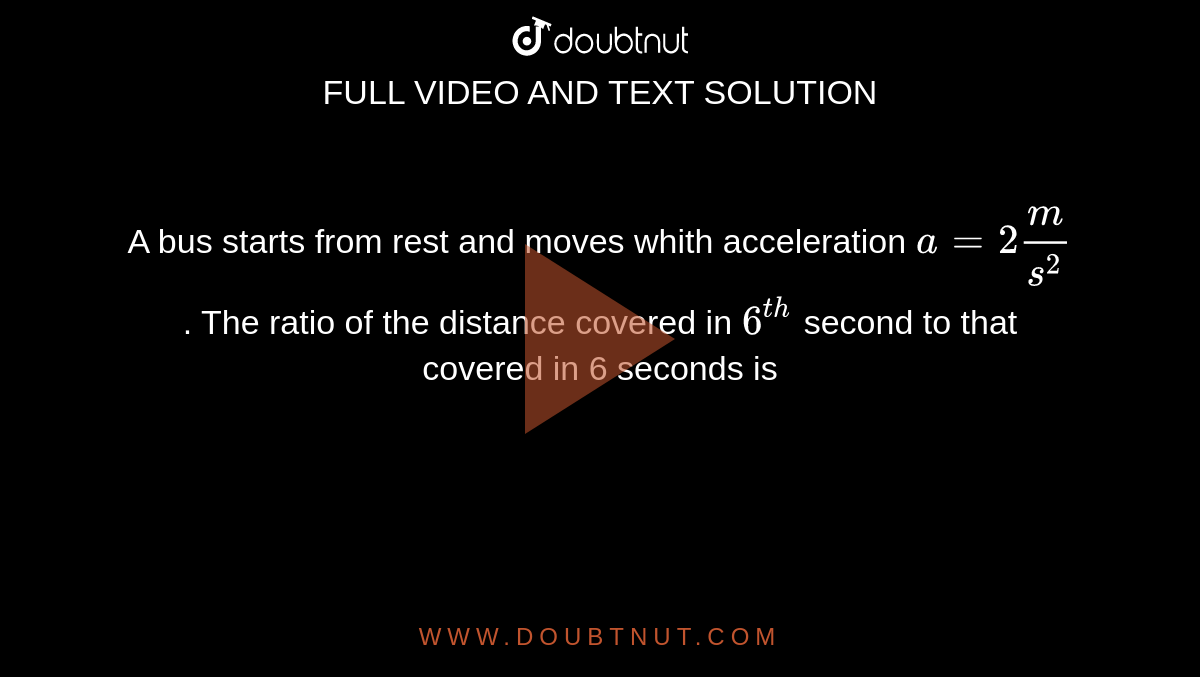 A bus starts from rest and moves whith acceleration `a = 2 m/s^2`. The ratio of the distance covered in `6^(th)` second to that covered in 6 seconds is