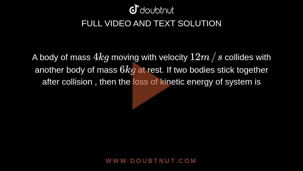 A body of mass `4 kg` moving with velocity `12 m//s` collides with another body of mass `6 kg` at rest. If two bodies stick together after collision , then the loss of kinetic energy of system is 