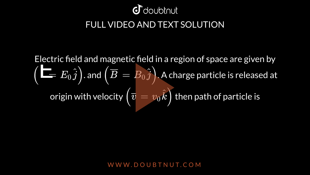 Electric field and magnetic field in a region of space are given by`(Ē= E_0 hat j)`. and `(barB = B_0 hat j)`. A charge particle is released at origin with velocity           `(bar v = v_0 hat k)` then path of particle is