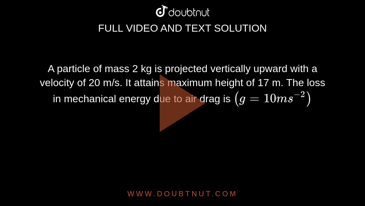 A particle of mass 2 kg is projected vertically upward with a velocity of 20 m/s. It attains maximum height of 17 m. The loss in mechanical energy due to air drag is `( g = 10 ms^-2)`