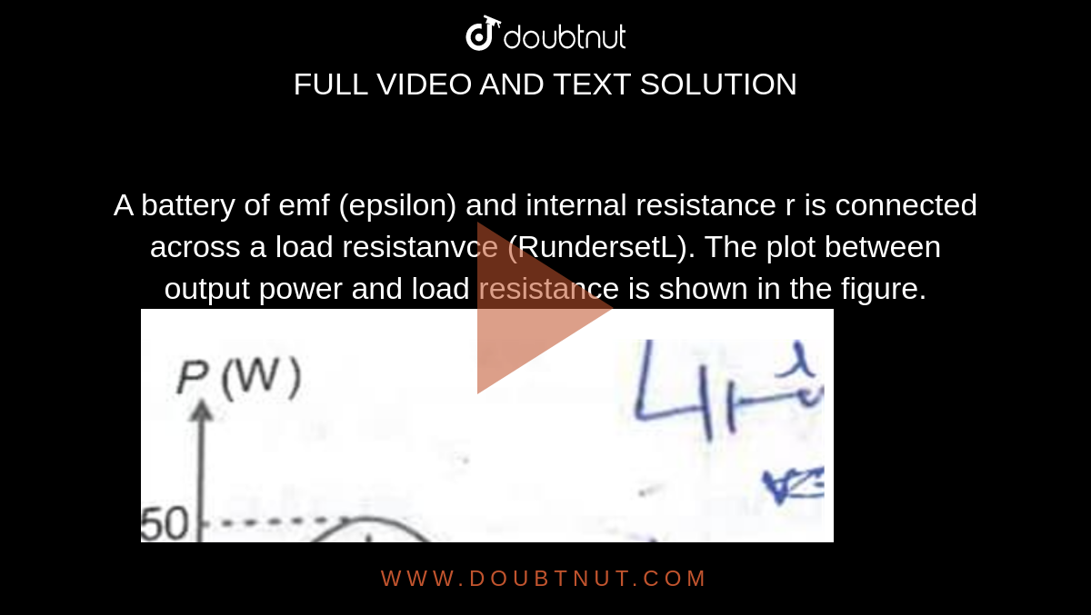 A battery of emf (epsilon) and internal resistance r is connected across a load resistanvce (RundersetL). The plot between output power and load resistance is shown in the figure.<img src="https://doubtnut-static.s.llnwi.net/static/physics_images/AAK_TST_05_NEET_YEAR(19)_PHY_E05_024_Q01.png" width="80%"> value of emf `(epsilon)` and internal resistance respectively will be