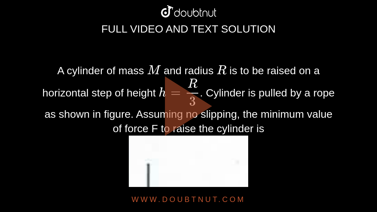 A cylinder of mass `M` and radius `R` is to be raised on a horizontal step of height `h=R/3`. Cylinder is pulled by a rope as shown in figure.  Assuming no slipping,  the minimum value of force F to raise the cylinder is 
<br> <img src="https://doubtnut-static.s.llnwi.net/static/physics_images/AAK_TEST_05_NEET_YEAR(18)_PHY_E05_246_Q01.png" width="40%">