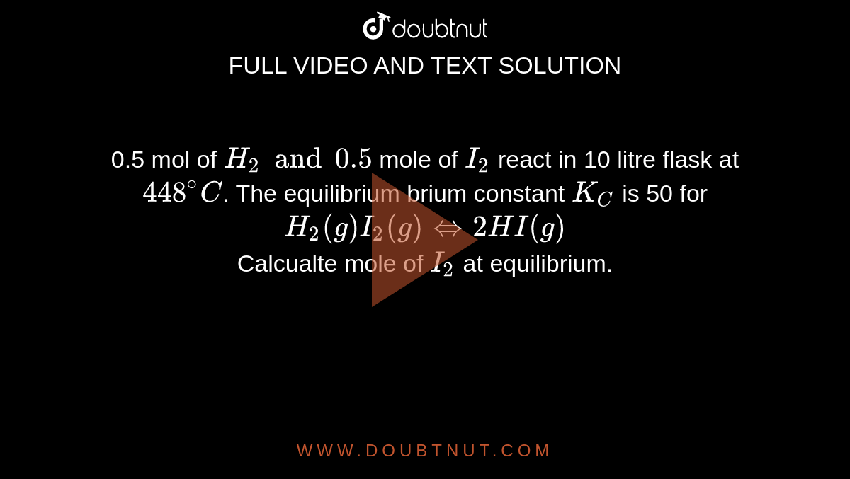 0.5 mol of `H_(2) and 0.5` mole of `I_(2)` react in 10 litre flask at `448^(@)C`. The equilibrium brium constant `K_(C)` is 50 for <br> `H_(2)(g)I_(2)(g) hArr 2HI(g)` <br> Calcualte  mole of `I_(2)` at equilibrium.