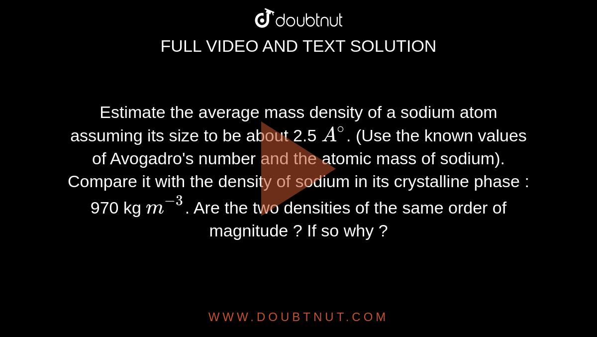 Estimate the average mass density of a sodium atom assuming its size to be about 2.5 `A^(@)`. (Use the known values of Avogadro's number and the atomic mass of sodium). Compare it with the density of sodium in its crystalline phase : 970 kg `m^(-3)`. Are the two densities of the same order of magnitude ? If so why ? 