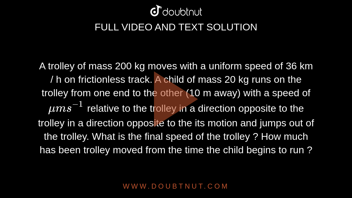 A trolley of mass 200 kg moves with  a uniform speed  of 36 km / h on  frictionless track. A child of mass 20 kg runs on the trolley from  one end to the other (10 m away) with   a speed  of `mu m s^(-1)` relative to the trolley in a direction opposite to the trolley in a direction opposite to  the its motion and jumps out of the trolley. What is the final speed of the trolley ? How  much has been trolley moved from the time the child begins  to run ? 
