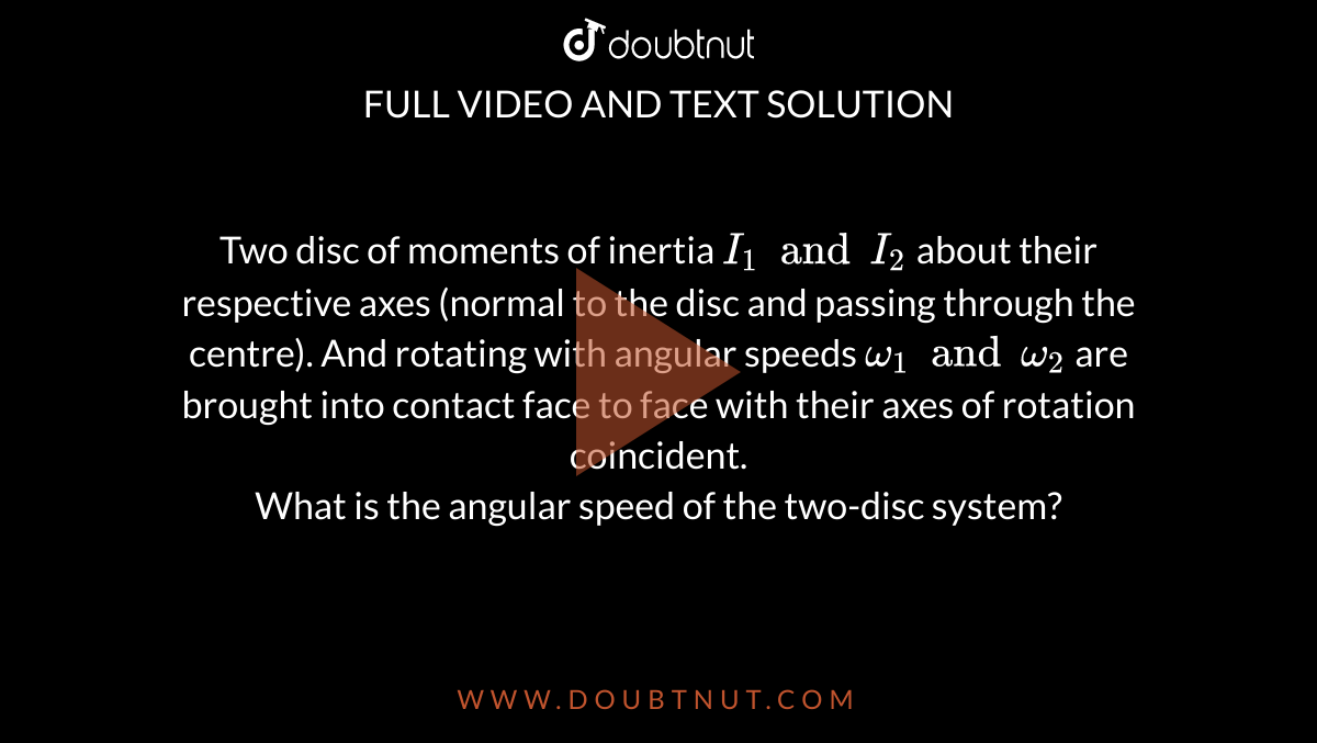 Two disc of moments of inertia `I_(1) and I_(2)` about their respective axes (normal to the disc and passing through the centre). And rotating with angular speeds `omega_(1)andomega_(2)` are brought into contact face to face with their axes of rotation coincident. <br> What is the angular speed of the two-disc system?