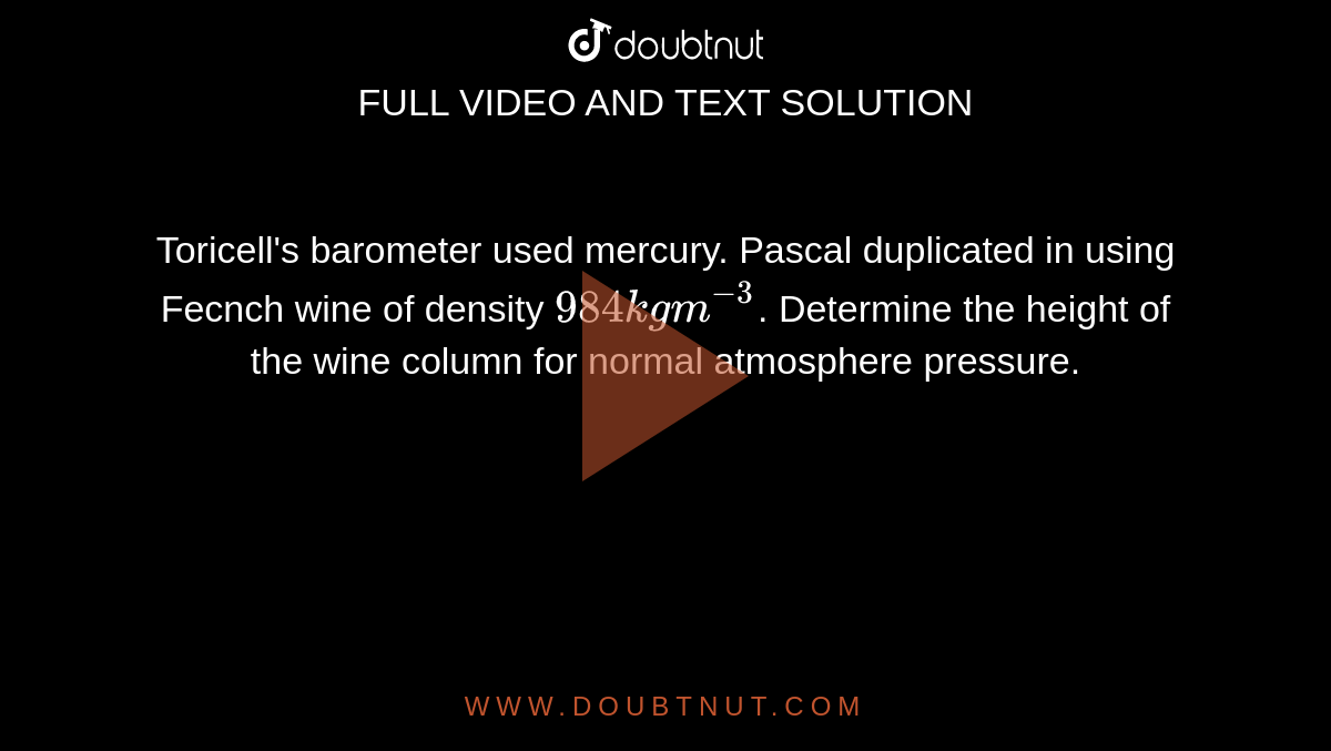 Toricell's barometer used mercury. Pascal duplicated in using Fecnch wine of density `984kgm^(-3)`. Determine the height of the wine column for normal atmosphere pressure. 