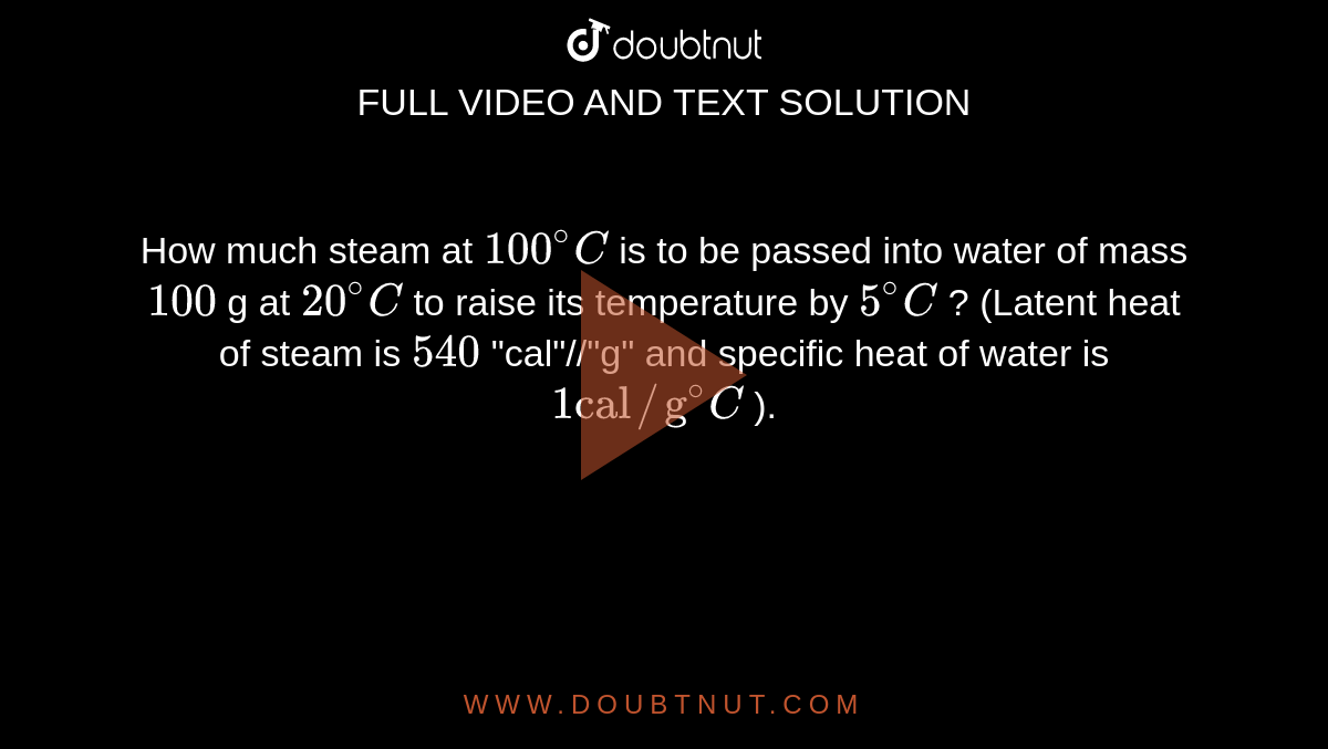 How much steam at `100^(@)C` is to be passed into water of mass `100` g at `20^(@)C` to raise its temperature by `5^(@)C` ? (Latent heat of steam is `540` "cal"//"g" and specific heat of water is `1"cal"//"g"^(@)C` ).