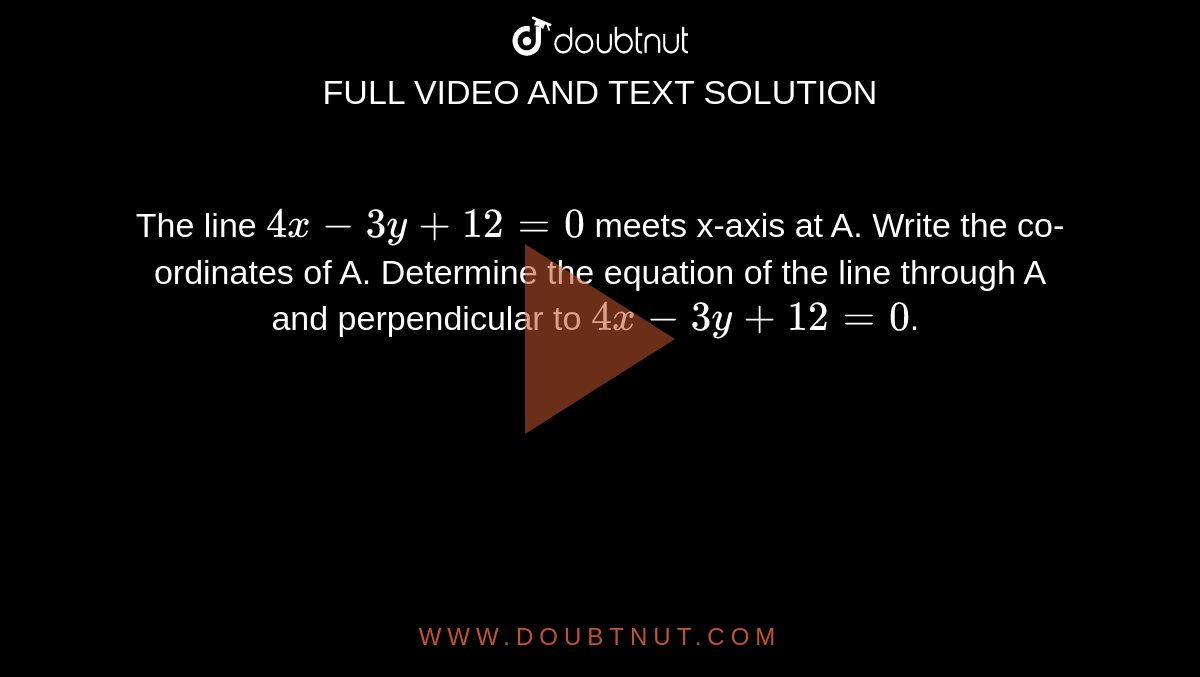 The line `4x - 3y + 12 = 0 ` meets x-axis at A. Write the co-ordinates of A. Determine the equation of the line through A and perpendicular to `4x - 3y + 12 = 0`. 
