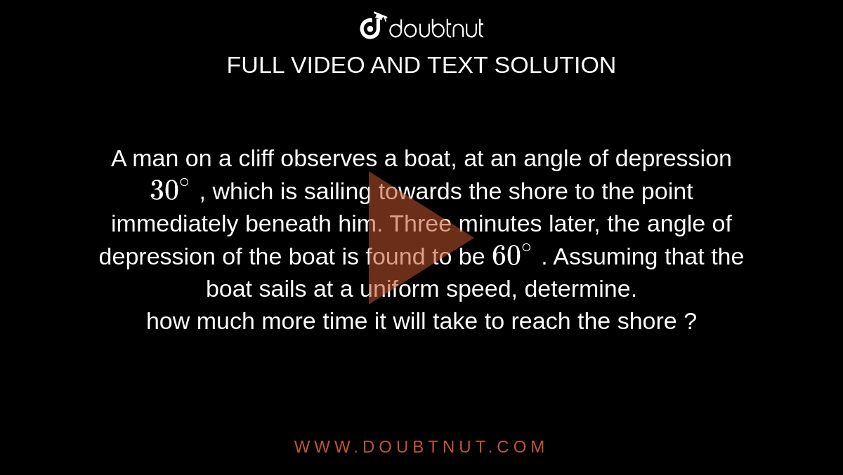 A man on a cliff observes a boat, at an angle of depression `30^(@)` , which is sailing towards the shore to the point  immediately beneath  him. Three minutes later, the angle of depression of the boat is found to be `60^(@)` . Assuming that the boat  sails at a uniform speed, determine.  <br> how much more time it will take to reach the shore ?