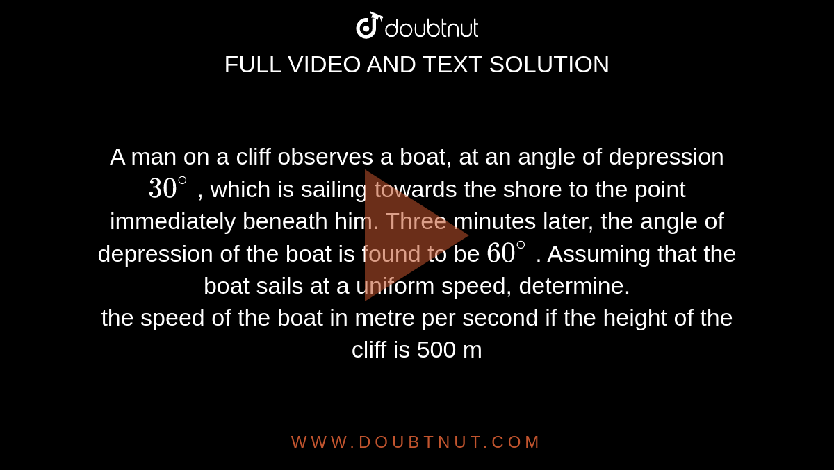 A man on a cliff observes a boat, at an angle of depression `30^(@)` , which is sailing towards the shore to the point  immediately beneath  him. Three minutes later, the angle of depression of the boat is found to be `60^(@)` . Assuming that the boat  sails at a uniform speed, determine.  <br> the speed of the boat in metre per second if the height of the cliff is 500 m 
