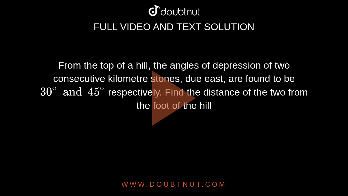 From the top of a hill, the angles of depression of two consecutive kilometre stones, due east, are found to be `30^(@) and 45^(@)` respectively. Find the distance of the two from the foot of the hill 