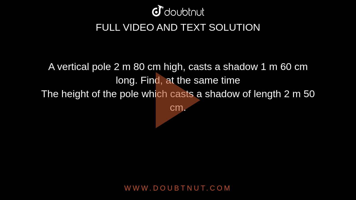 A vertical pole 2 m 80 cm high, casts a shadow 1 m 60 cm long. Find, at the same time <br> The height of the pole which casts a shadow of length 2 m 50 cm. 