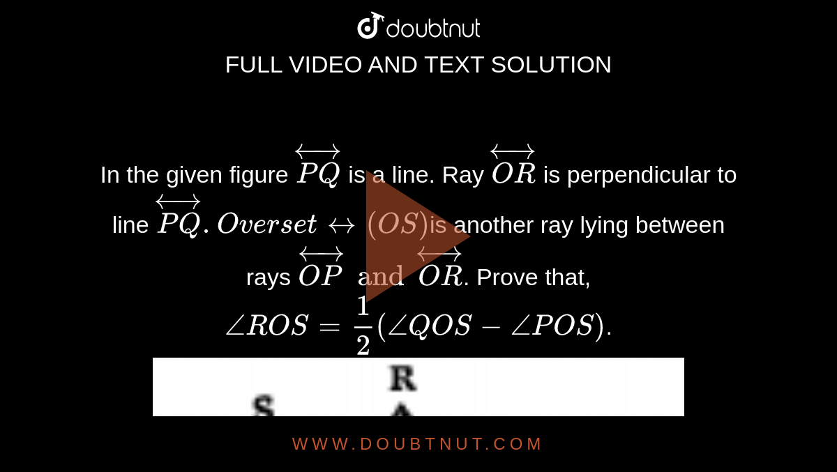 In the given figure `oversetharr( PQ)` is a line. Ray `oversetharr(OR)` is perpendicular to line `oversetharr (PQ). Oversetharr(OS )`is another ray lying between rays `oversetharr(OP) and oversetharr(OR)`. Prove that,`angleROS = 1/2 ( angleQOS - anglePOS)`.<img src="https://doubtnut-static.s.llnwi.net/static/physics_images/NCERT_SUM_TEL_MAT_IX_U04_EO1_066_Q01.png" width="80%">