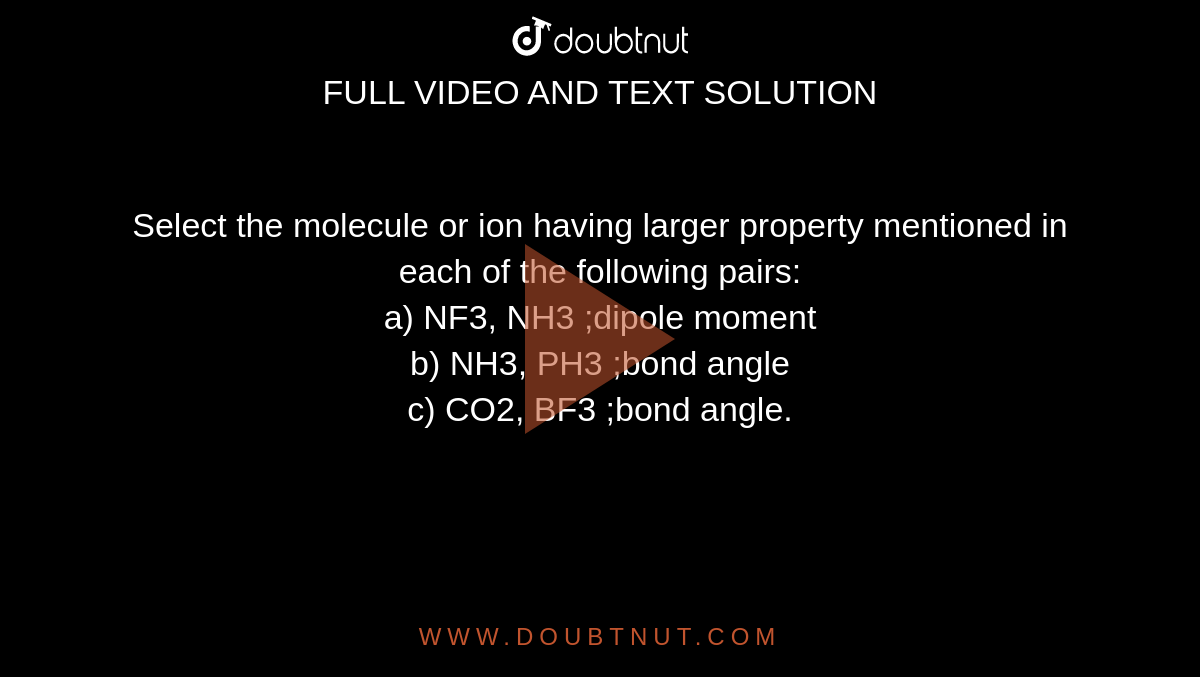 Select the molecule or ion having larger property mentioned in each of the following pairs:<br>
a) NF3, NH3 ;dipole moment<br>
b) NH3, PH3 ;bond angle<br>
c) CO2, BF3 ;bond angle.