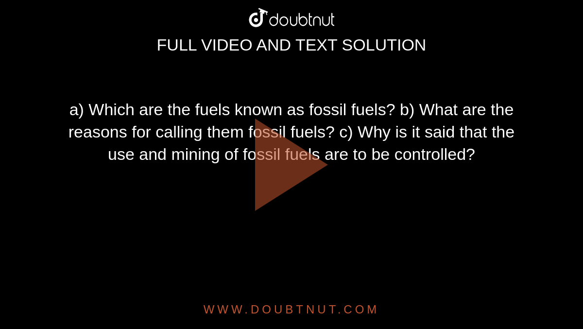 a) Which are the fuels known as fossil fuels?
b) What are the reasons for calling them fossil fuels?
c) Why is it said that the use and mining of fossil fuels are to be controlled?
