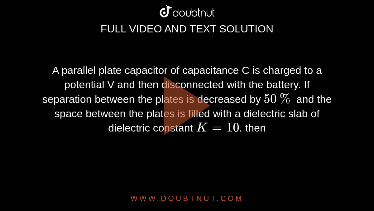 A parallel plate capacitor of capacitance C is charged to a potential V and then disconnected with the battery. If separation between the plates is decreased by `50%` and the space between the plates is filled with a dielectric slab of dielectric constant `K=10`. then