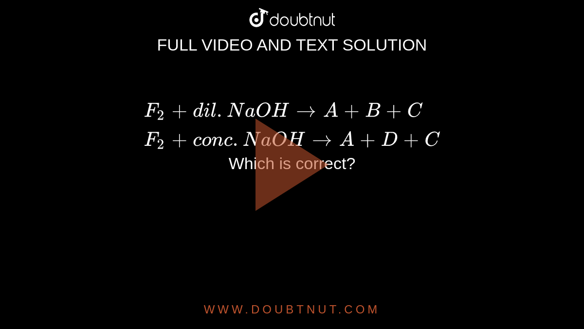 `{:(F_2+dil.NaOHto A+B+C),(F_2+conc.NaOHtoA+D+C):}` 
<br> Which is correct?