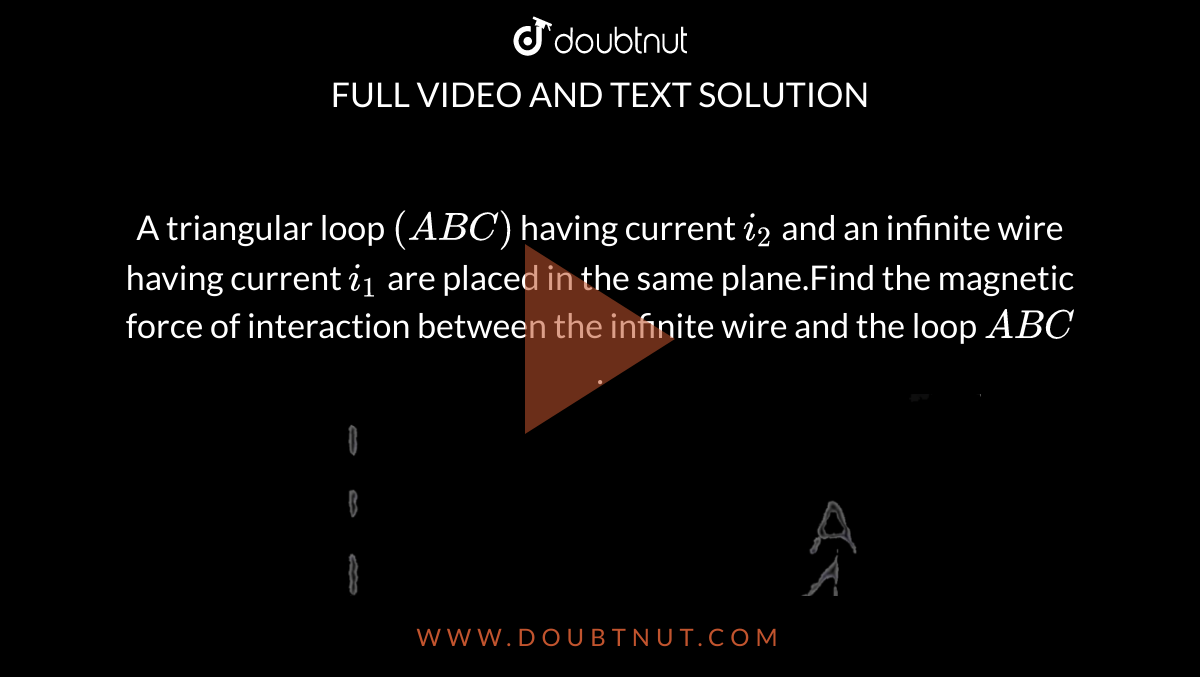 A triangular loop `(ABC)` having current `i_(2)` and an infinite wire having current `i_(1)` are placed in the same plane.Find the magnetic force of interaction between the infinite wire and the loop `ABC`. <br> <img src="https://d10lpgp6xz60nq.cloudfront.net/physics_images/RES_ELE_PHY_V02_XII_C01_E01_306_Q01.png" width="80%">