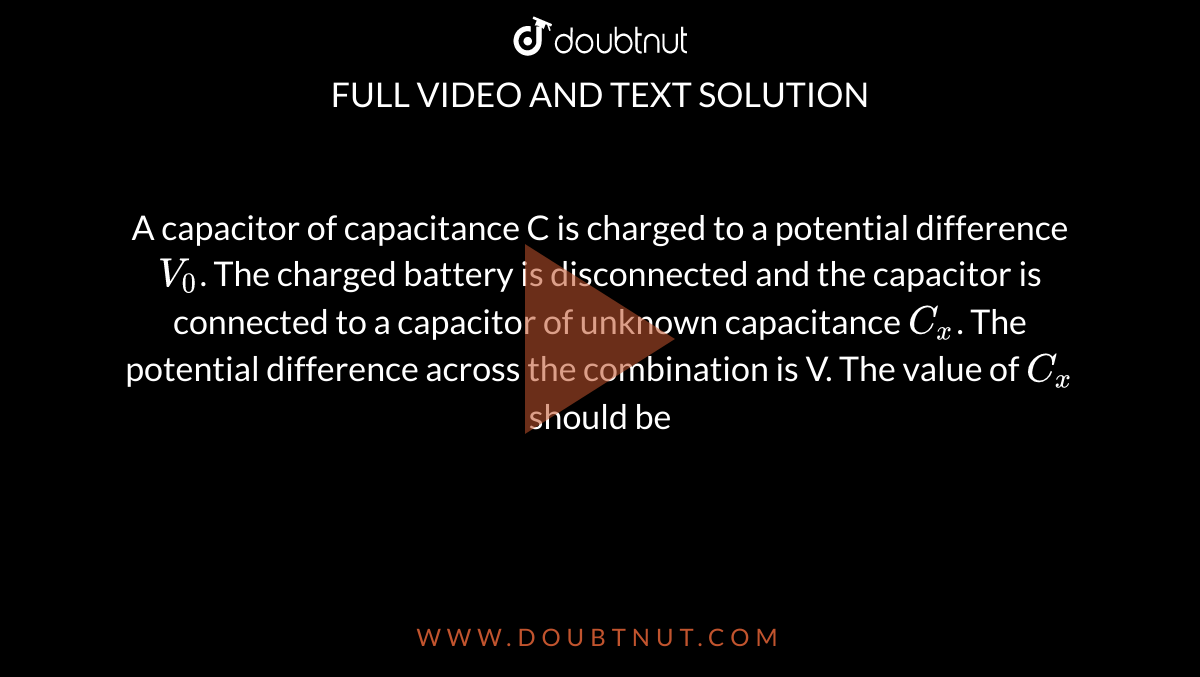 A capacitor of capacitance C is charged to a potential difference `V_(0)`. The charged battery is disconnected and the capacitor is connected to a capacitor of unknown capacitance `C_(x)`. The potential difference across the combination is V. The value of `C_(x)` should be 