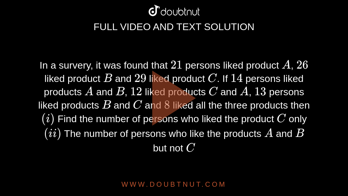 In a survery, it was found that `21` persons liked product `A`, `26` liked product `B` and `29` liked product `C`. If `14` persons liked products `A` and `B`, `12` liked products `C` and `A`, `13` persons liked products `B` and `C` and `8` liked all the three products then <br> `(i)` Find the number of persons who liked the product `C` only <br> `(ii)` The number of persons who like the products `A` and `B` but not `C`