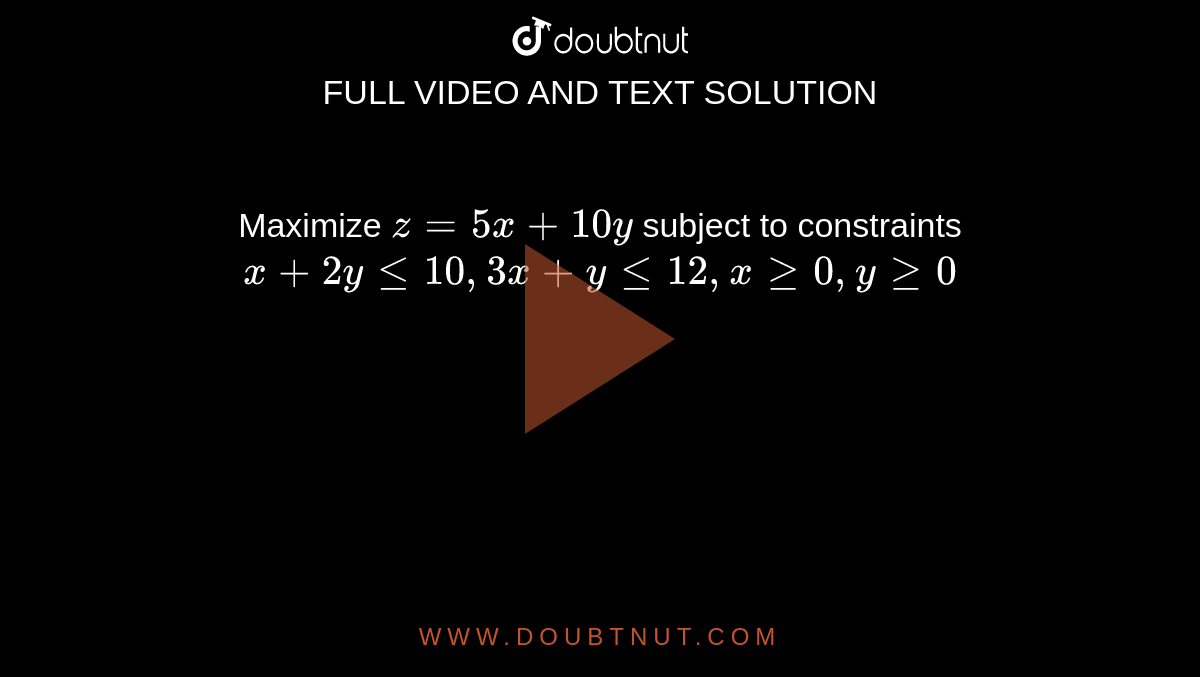 Maximize `z = 5x + 10y` subject to constraints `x + 2y le 10 , 3x + y le 12 , x ge 0 , y ge 0`