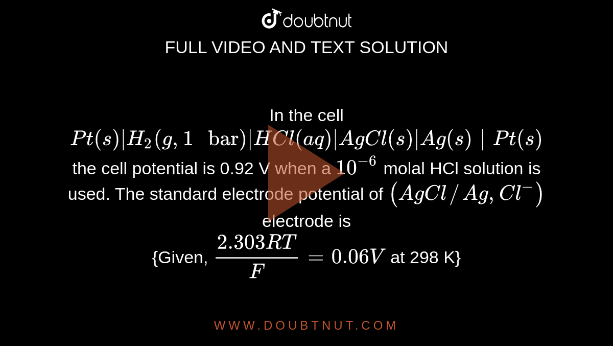 In the cell `Pt (s) | H_(2) (g, 1 " bar")| HCl (aq)| AgCl(s) | Ag(s) | Pt(s)` the cell potential is 0.92 V when a `10^(-6)` molal HCl solution is used. The standard electrode potential of `(AgCl//Ag, Cl^(-))` electrode is <br> {Given, `(2.303RT)/(F) = 0.06V` at 298 K}